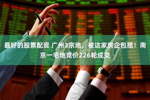 最好的股票配资 广州3宗地，被这家房企包揽！南京一宅地竞价226轮成交