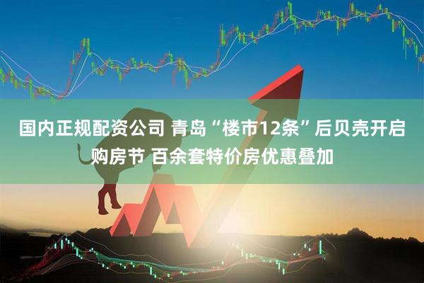 国内正规配资公司 青岛“楼市12条”后贝壳开启购房节 百余套特价房优惠叠加