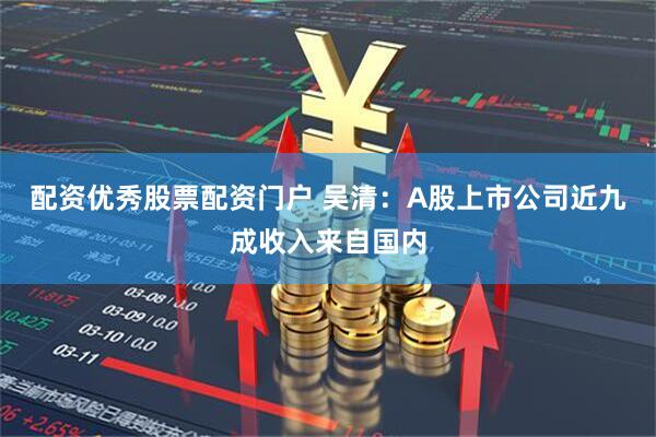 配资优秀股票配资门户 吴清：A股上市公司近九成收入来自国内