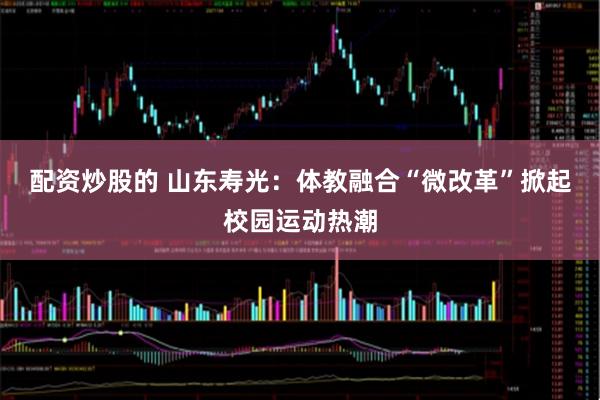 配资炒股的 山东寿光：体教融合“微改革”掀起校园运动热潮