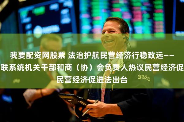 我要配资网股票 法治护航民营经济行稳致远——全省工商联系统机关干部和商（协）会负责人热议民营经济促进法出台