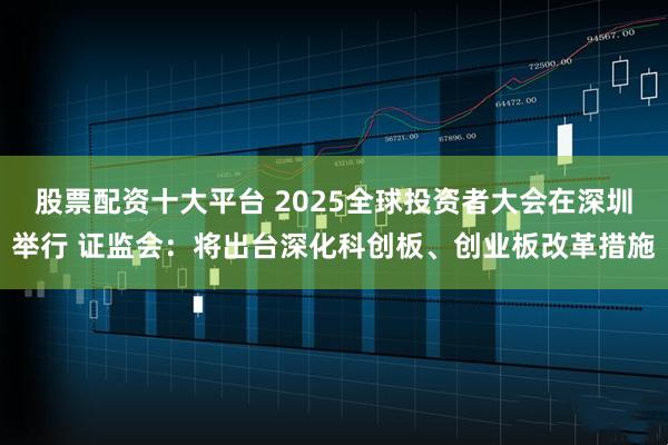 股票配资十大平台 2025全球投资者大会在深圳举行 证监会：将出台深化科创板、创业板改革措施