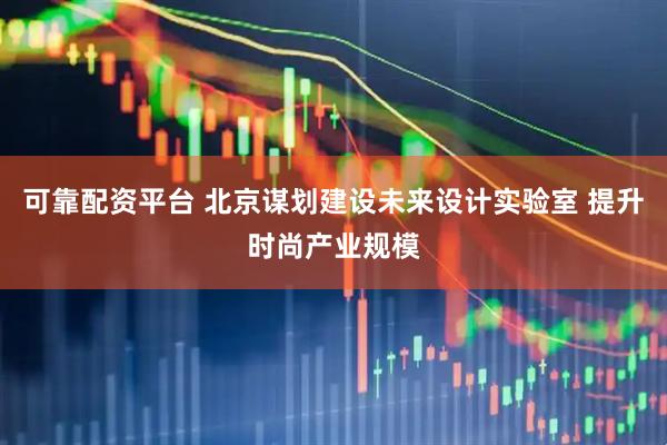 可靠配资平台 北京谋划建设未来设计实验室 提升时尚产业规模