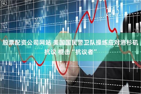 股票配资公司网站 美国国民警卫队操练应对洛杉矶抗议 棍击“抗议者”