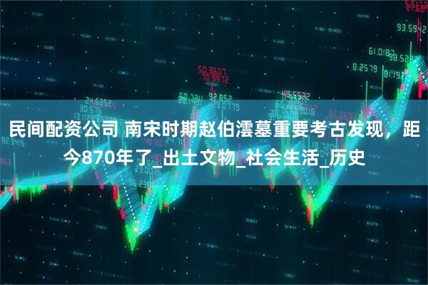 民间配资公司 南宋时期赵伯澐墓重要考古发现，距今870年了_出土文物_社会生活_历史