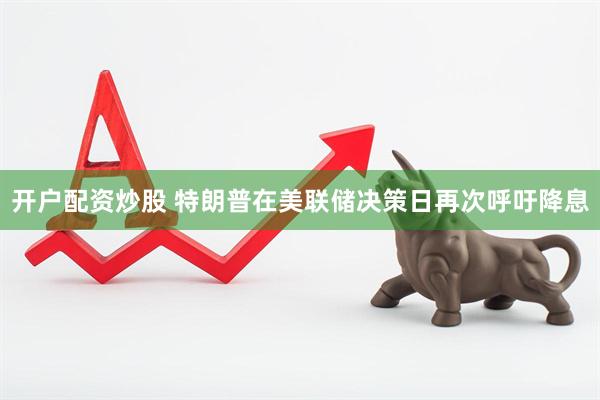 开户配资炒股 特朗普在美联储决策日再次呼吁降息