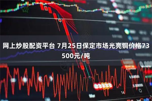 网上炒股配资平台 7月25日保定市场光亮铜价格73500元/吨