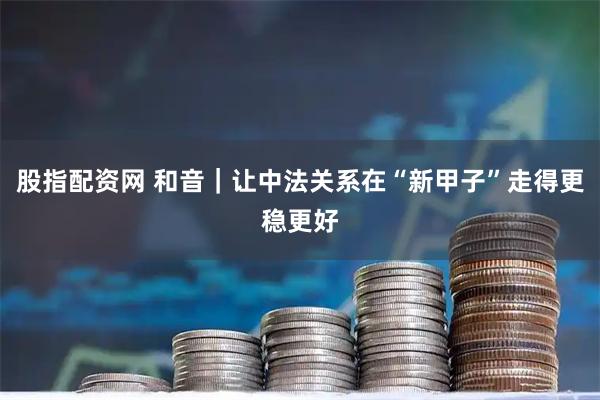 股指配资网 和音|让中法关系在“新甲子”走得更稳更好