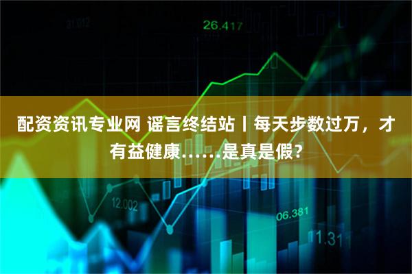 配资资讯专业网 谣言终结站丨每天步数过万,才有益健康……是真是假?