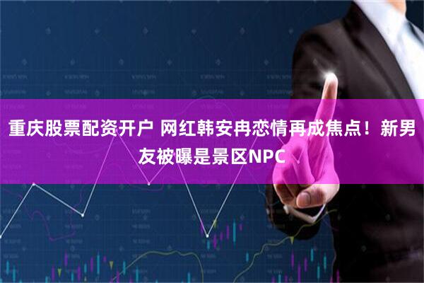 重庆股票配资开户 网红韩安冉恋情再成焦点！新男友被曝是景区NPC