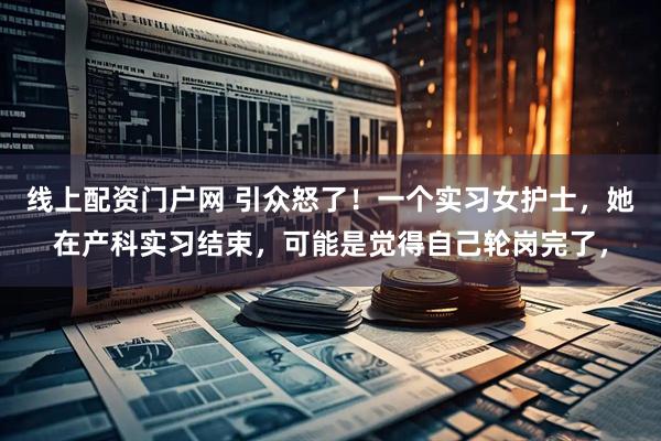 线上配资门户网 引众怒了！一个实习女护士，她在产科实习结束，可能是觉得自己轮岗完了，