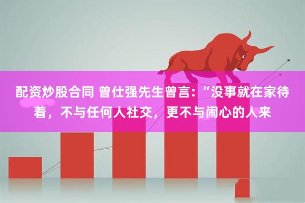 配资炒股合同 曾仕强先生曾言: “没事就在家待着，不与任何人社交，更不与闹心的人来