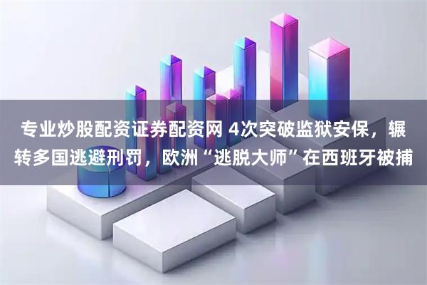 专业炒股配资证券配资网 4次突破监狱安保，辗转多国逃避刑罚，欧洲“逃脱大师”在西班牙被捕