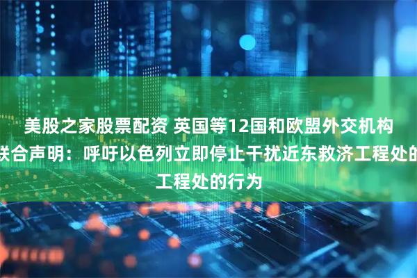 美股之家股票配资 英国等12国和欧盟外交机构发表联合声明：呼吁以色列立即停止干扰近东救济工程处的行为